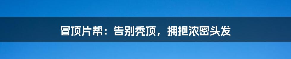 冒顶片帮：告别秃顶，拥抱浓密头发