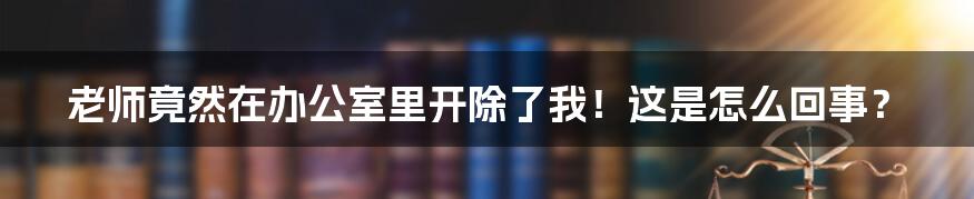 老师竟然在办公室里开除了我！这是怎么回事？