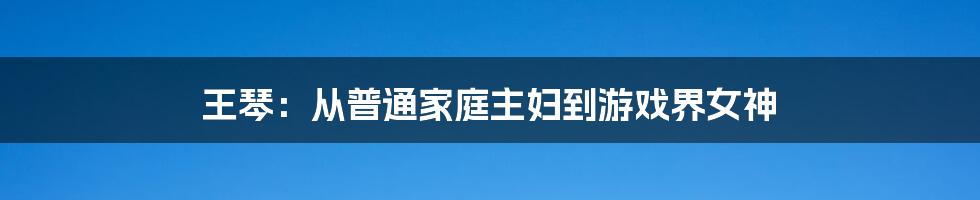 王琴：从普通家庭主妇到游戏界女神