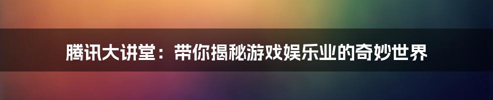 腾讯大讲堂：带你揭秘游戏娱乐业的奇妙世界