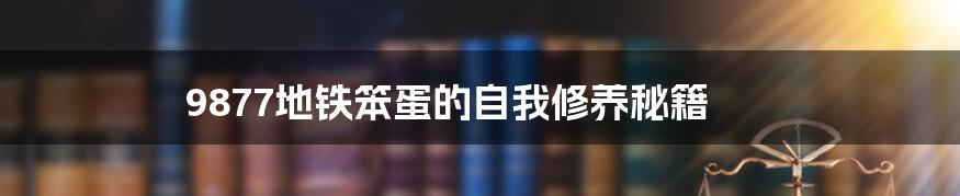 9877地铁笨蛋的自我修养秘籍