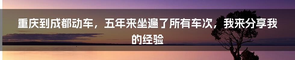 重庆到成都动车，五年来坐遍了所有车次，我来分享我的经验