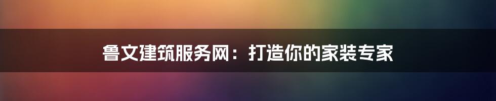 鲁文建筑服务网：打造你的家装专家