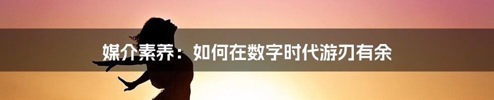 媒介素养：如何在数字时代游刃有余