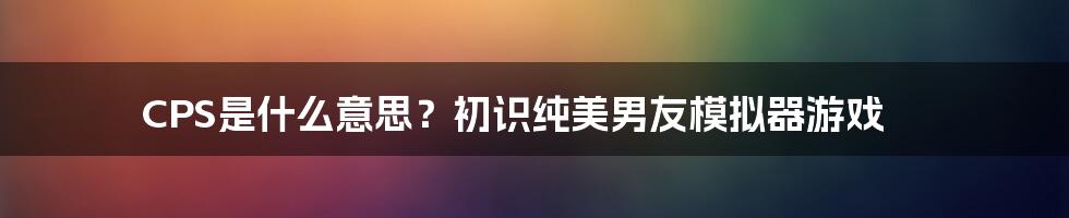 CPS是什么意思？初识纯美男友模拟器游戏