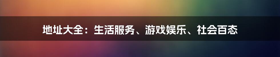 地址大全：生活服务、游戏娱乐、社会百态