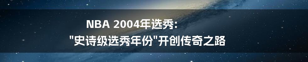 NBA 2004年选秀: "史诗级选秀年份"开创传奇之路