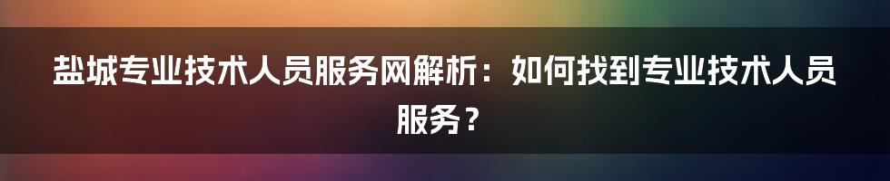 盐城专业技术人员服务网解析：如何找到专业技术人员服务？