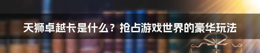 天狮卓越卡是什么？抢占游戏世界的豪华玩法