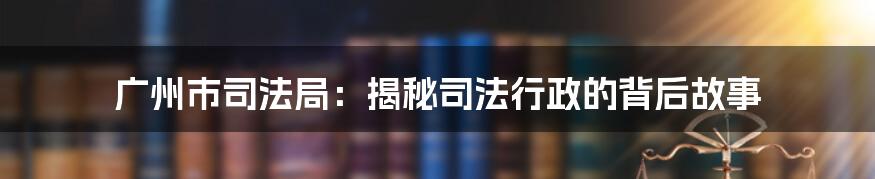 广州市司法局：揭秘司法行政的背后故事