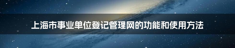 上海市事业单位登记管理网的功能和使用方法