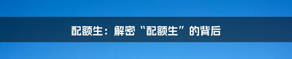 配额生：解密“配额生”的背后