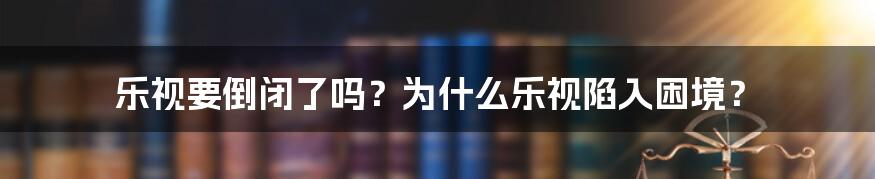 乐视要倒闭了吗？为什么乐视陷入困境？