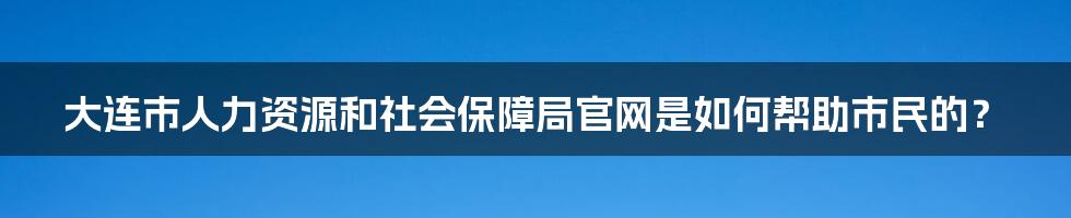 大连市人力资源和社会保障局官网是如何帮助市民的？