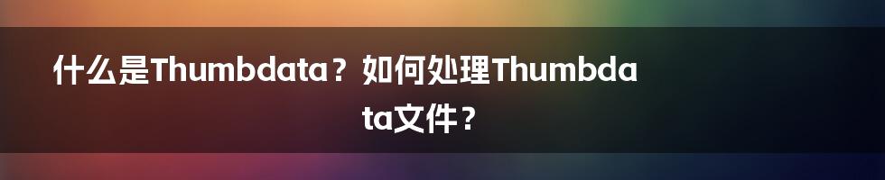 什么是Thumbdata？如何处理Thumbdata文件？