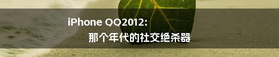 iPhone QQ2012: 那个年代的社交绝杀器