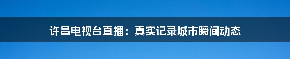 许昌电视台直播：真实记录城市瞬间动态