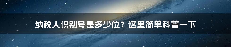 纳税人识别号是多少位？这里简单科普一下