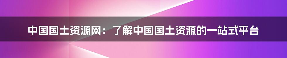 中国国土资源网：了解中国国土资源的一站式平台