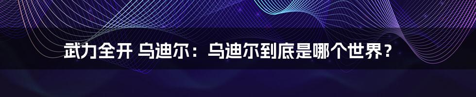 武力全开 乌迪尔：乌迪尔到底是哪个世界？