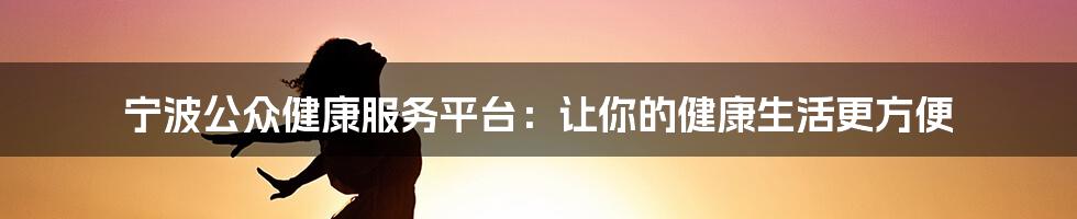 宁波公众健康服务平台：让你的健康生活更方便