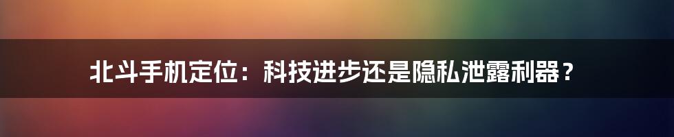 北斗手机定位：科技进步还是隐私泄露利器？