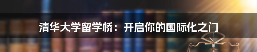 清华大学留学桥：开启你的国际化之门