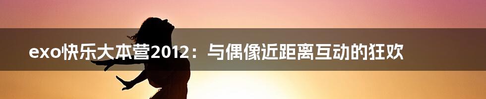 exo快乐大本营2012：与偶像近距离互动的狂欢