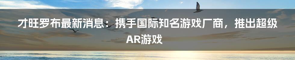 才旺罗布最新消息：携手国际知名游戏厂商，推出超级AR游戏