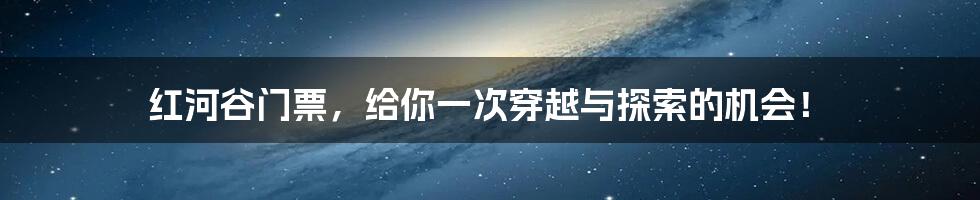 红河谷门票，给你一次穿越与探索的机会！