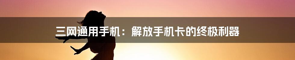 三网通用手机：解放手机卡的终极利器