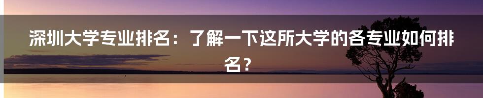 深圳大学专业排名：了解一下这所大学的各专业如何排名？