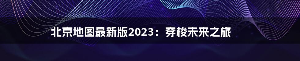 北京地图最新版2023：穿梭未来之旅