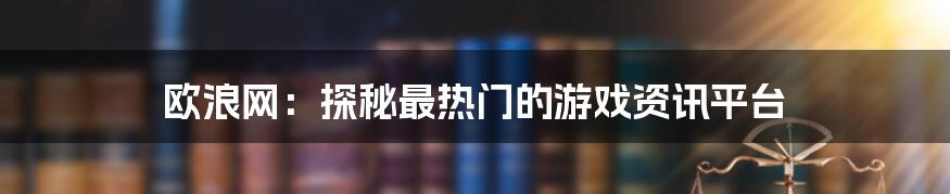 欧浪网：探秘最热门的游戏资讯平台