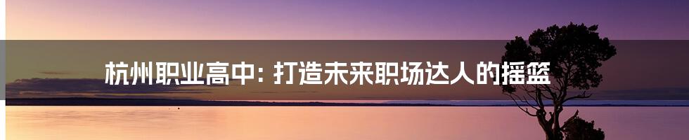 杭州职业高中: 打造未来职场达人的摇篮