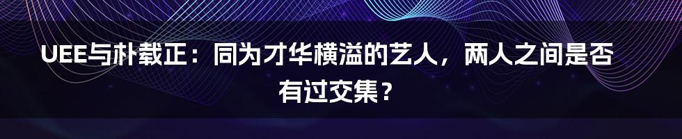 UEE与朴载正：同为才华横溢的艺人，两人之间是否有过交集？