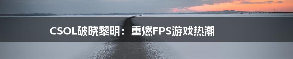 CSOL破晓黎明：重燃FPS游戏热潮