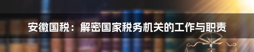 安徽国税：解密国家税务机关的工作与职责