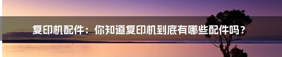 复印机配件：你知道复印机到底有哪些配件吗？