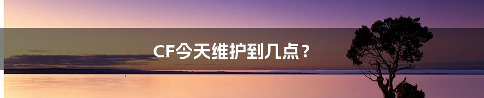 CF今天维护到几点？