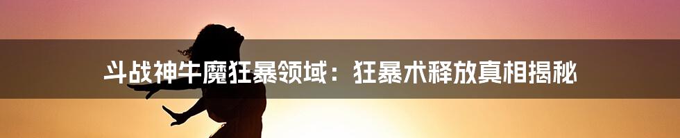 斗战神牛魔狂暴领域：狂暴术释放真相揭秘