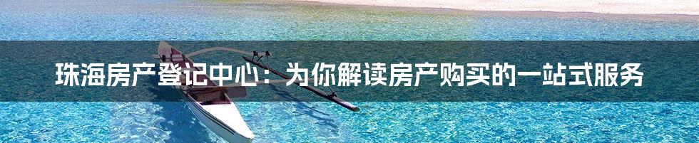 珠海房产登记中心：为你解读房产购买的一站式服务