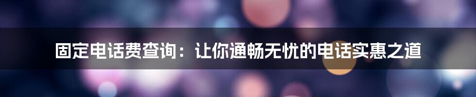 固定电话费查询：让你通畅无忧的电话实惠之道