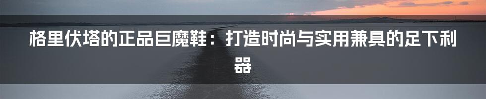 格里伏塔的正品巨魔鞋：打造时尚与实用兼具的足下利器