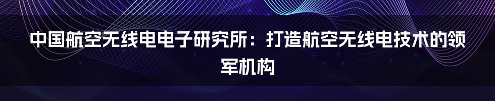 中国航空无线电电子研究所：打造航空无线电技术的领军机构