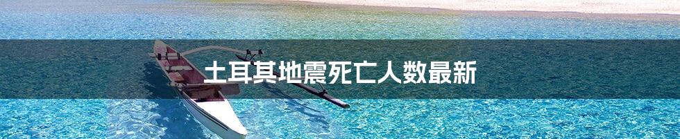 土耳其地震死亡人数最新