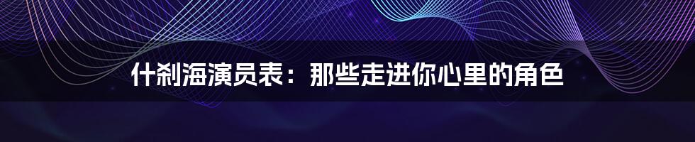 什刹海演员表：那些走进你心里的角色