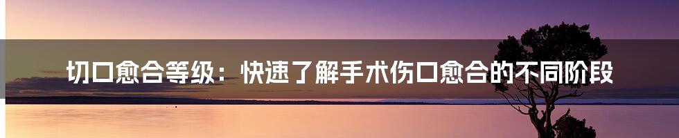 切口愈合等级：快速了解手术伤口愈合的不同阶段