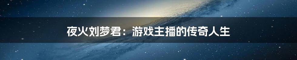 夜火刘梦君：游戏主播的传奇人生