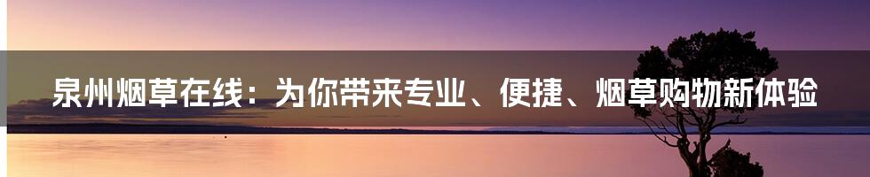 泉州烟草在线：为你带来专业、便捷、烟草购物新体验